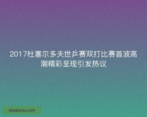 2017杜塞尔多夫世乒赛双打比赛首波高潮精彩呈现引发热议