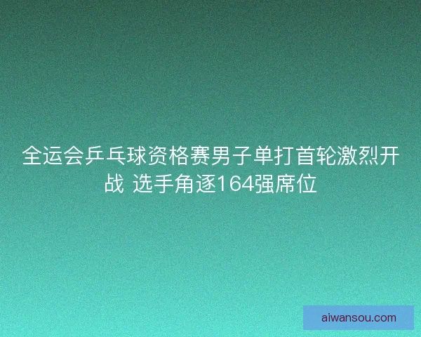全运会乒乓球资格赛男子单打首轮激烈开战 选手角逐164强席位
