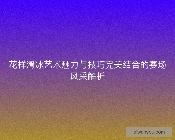 花样滑冰艺术魅力与技巧完美结合的赛场风采解析