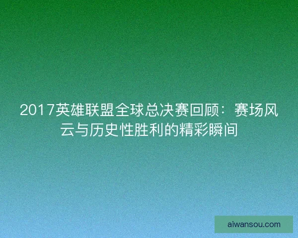 2017英雄联盟全球总决赛回顾：赛场风云与历史性胜利的精彩瞬间