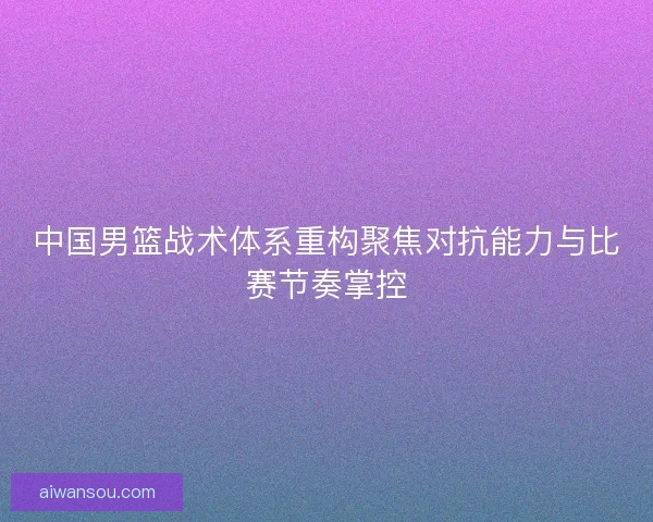 中国男篮战术体系重构聚焦对抗能力与比赛节奏掌控