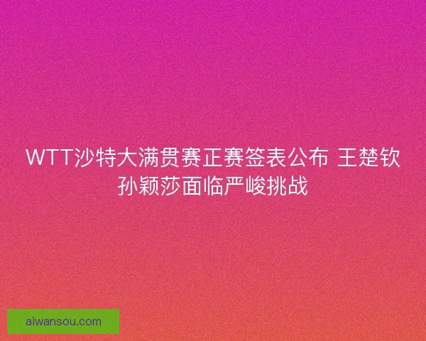 WTT沙特大满贯赛正赛签表公布 王楚钦孙颖莎面临严峻挑战 WTT沙特大满贯赛正赛签表公布 王楚钦孙颖莎面临严峻挑战