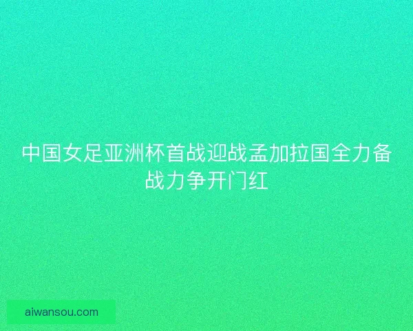 中国女足亚洲杯首战迎战孟加拉国全力备战力争开门红