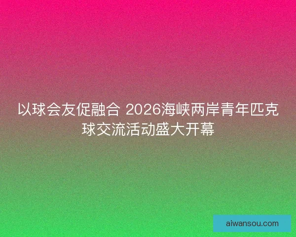 以球会友促融合 2026海峡两岸青年匹克球交流活动盛大开幕 以球会友促融合 2026海峡两岸青年匹克球交流活动盛大开幕
