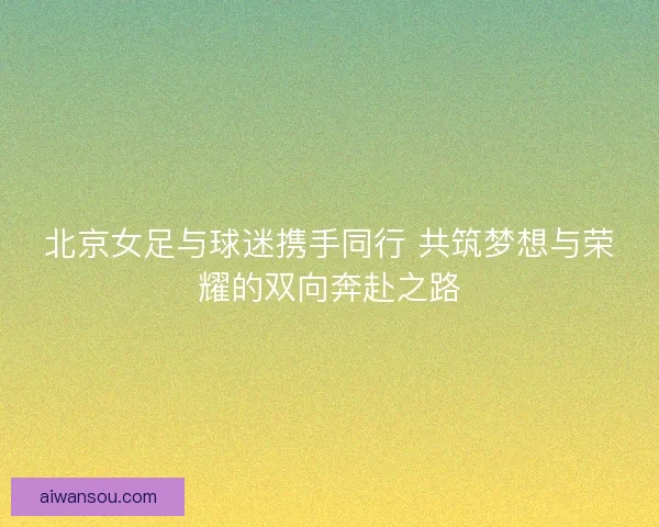 北京女足与球迷携手同行 共筑梦想与荣耀的双向奔赴之路 北京女足与球迷携手同行 共筑梦想与荣耀的双向奔赴之路