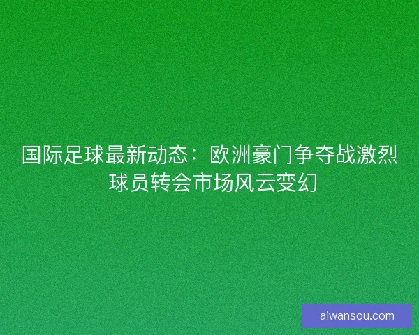 国际足球最新动态：欧洲豪门争夺战激烈 球员转会市场风云变幻