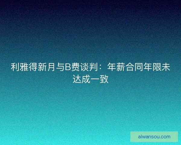 利雅得新月与B费谈判：年薪合同年限未达成一致