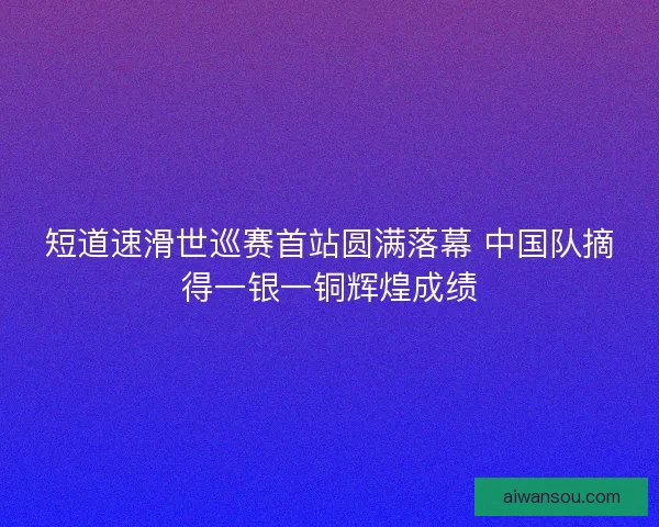 短道速滑世巡赛首站圆满落幕 中国队摘得一银一铜辉煌成绩