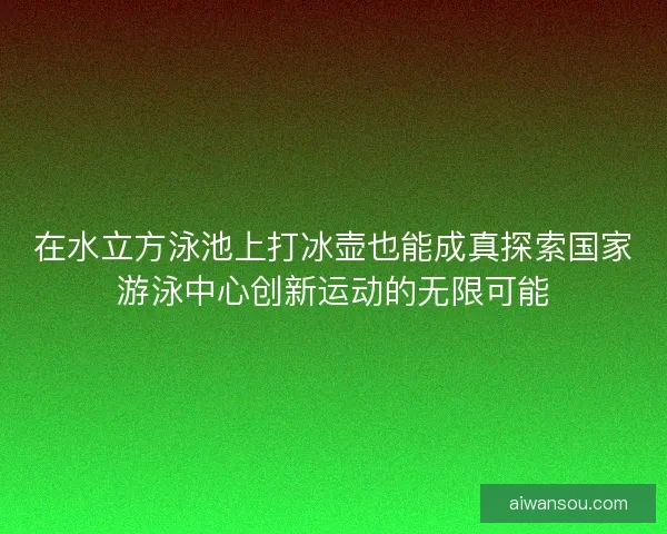 在水立方泳池上打冰壶也能成真探索国家游泳中心创新运动的无限可能