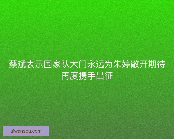 蔡斌表示国家队大门永远为朱婷敞开期待再度携手出征