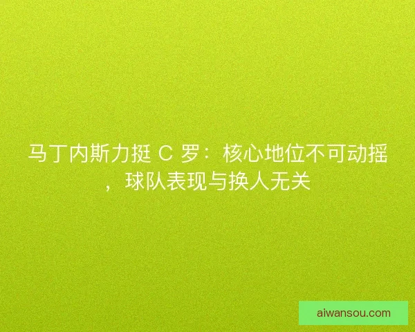马丁内斯力挺 C 罗：核心地位不可动摇，球队表现与换人无关