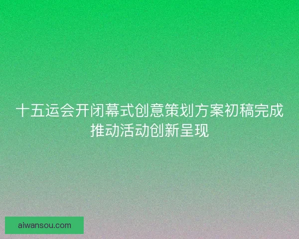 十五运会开闭幕式创意策划方案初稿完成推动活动创新呈现 十五运会开闭幕式创意策划方案初稿完成推动活动创新呈现