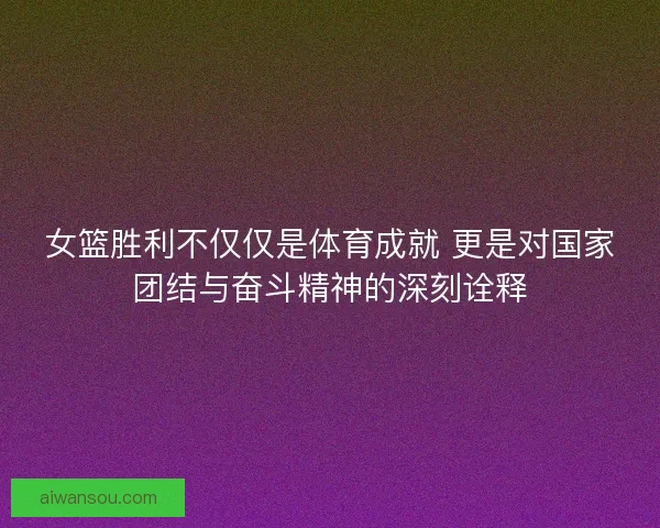 女篮胜利不仅仅是体育成就 更是对国家团结与奋斗精神的深刻诠释