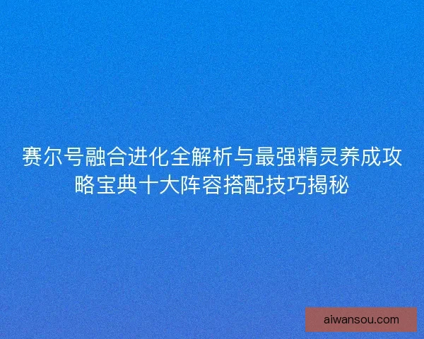赛尔号融合进化全解析与最强精灵养成攻略宝典十大阵容搭配技巧揭秘