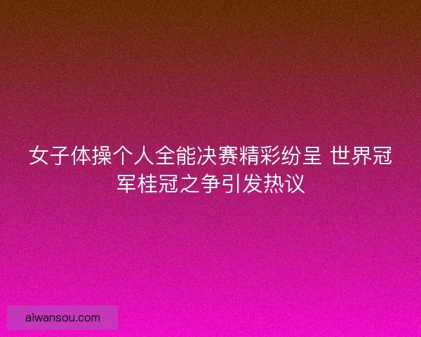 女子体操个人全能决赛精彩纷呈 世界冠军桂冠之争引发热议