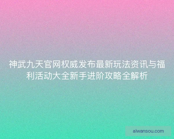 神武九天官网权威发布最新玩法资讯与福利活动大全新手进阶攻略全解析