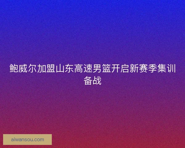 鲍威尔加盟山东高速男篮开启新赛季集训备战