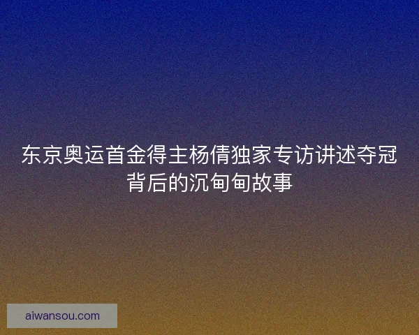 东京奥运首金得主杨倩独家专访讲述夺冠背后的沉甸甸故事