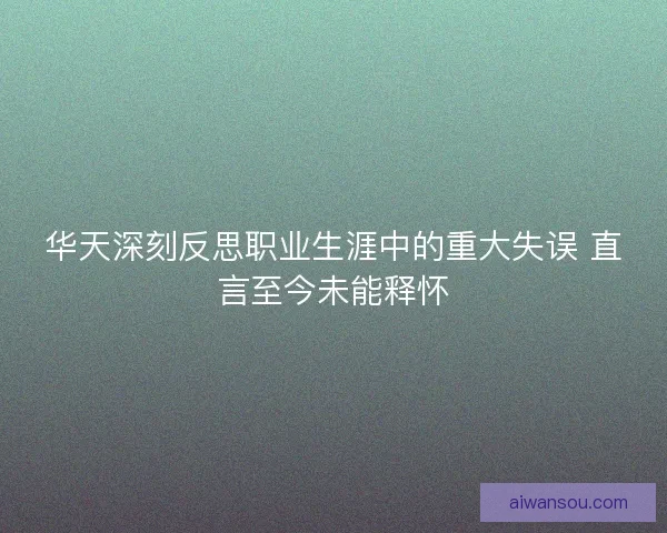 华天深刻反思职业生涯中的重大失误 直言至今未能释怀