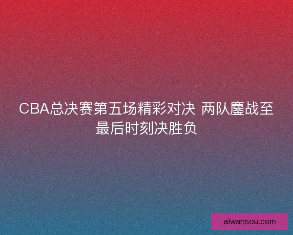 CBA总决赛第五场精彩对决 两队鏖战至最后时刻决胜负